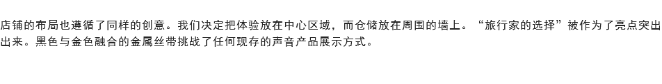 
店铺的布局也遵循了同样的创意。我们决定把体验放在中心区域，而仓储放在周围的墙上。“旅行家的选择”被作为了亮点突出出来。黑色与金色融合的金属丝带挑战了任何现存的声音产品展示方式。