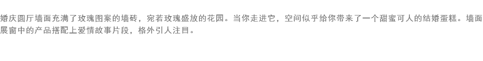 
婚庆圆厅墙面充满了玫瑰图案的墙砖，宛若玫瑰盛放的花园。当你走进它，空间似乎给你带来了一个甜蜜可人的结婚蛋糕。墙面展窗中的产品搭配上爱情故事片段，格外引人注目。