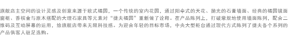 
旗舰店主空间的设计灵感及创意来源于欧式橘园，一个传统的室内花园，通过阳伞式的天花、抛光的石膏墙面、经典的橘园镜面窗柩、香槟金与原木搭配的大理石家具等元素对“捷夫橘园”重新做了诠释。在产品陈列上，打破常规地使用墙面陈列，配合二维码及互动屏幕的运用，给旗舰店带来无限科技感。为迎合年轻的目标市场，中央大型柜台通过现代方式陈列了捷夫各个系列的产品供客人驻足选购。