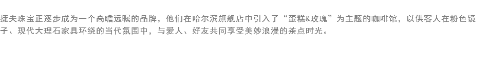 
捷夫珠宝正逐步成为一个高瞻远瞩的品牌，他们在哈尔滨旗舰店中引入了“蛋糕&玫瑰”为主题的咖啡馆，以供客人在粉色镜子、现代大理石家具环绕的当代氛围中，与爱人、好友共同享受美妙浪漫的茶点时光。