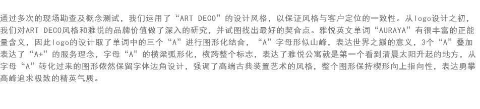 
通过多次的现场勘查及概念测试，我们运用了“ART DECO”的设计风格，以保证风格与客户定位的一致性。从logo设计之初，我们对ART DECO风格和雅悦的品牌价值做了深入的研究，并试图找出最好的契合点。雅悦英文单词“AURAYA”有很丰富的正能量含义，因此logo的设计取了单词中的三个“A”进行图形化结合，“A”字母形似山峰，表达世界之巅的意义，3个“A”叠加表达了“A+”的服务理念，字母“A”的横梁弧形化，横跨整个标志，表达了雅悦公寓就是第一个看到清晨太阳升起的地方，从字母“A”转化过来的图形依然保留字体边角设计，强调了高端古典装置艺术的风格，整个图形保持楔形向上指向性，表达勇攀高峰追求极致的精英气质。