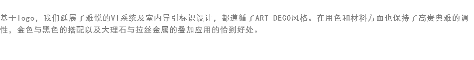 
基于logo，我们延展了雅悦的VI系统及室内导引标识设计，都遵循了ART DECO风格。在用色和材料方面也保持了高贵典雅的调性，金色与黑色的搭配以及大理石与拉丝金属的叠加应用的恰到好处。