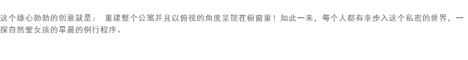 
这个雄心勃勃的创意就是： 重建整个公寓并且以俯视的角度呈现在橱窗里！如此一来，每个人都有幸步入这个私密的世界，一探自然堂女孩的早晨的例行程序。 