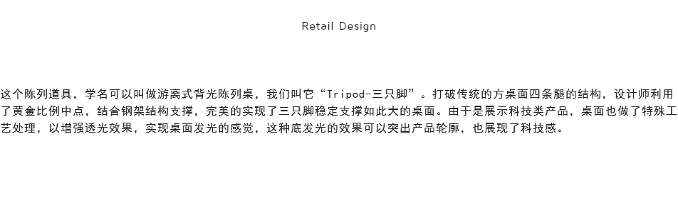 
Retail Design 这个陈列道具，学名可以叫做游离式背光陈列桌，我们叫它“Tripod-三只脚”。打破传统的方桌面四条腿的结构，设计师利用了黄金比例中点，结合钢架结构支撑，完美的实现了三只脚稳定支撑如此大的桌面。由于是展示科技类产品，桌面也做了特殊工艺处理，以增强透光效果，实现桌面发光的感觉，这种底发光的效果可以突出产品轮廓，也展现了科技感。
