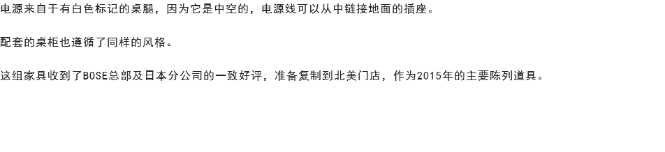 电源来自于有白色标记的桌腿，因为它是中空的，电源线可以从中链接地面的插座。 配套的桌柜也遵循了同样的风格。 这组家具收到了BOSE总部及日本分公司的一致好评，准备复制到北美门店，作为2015年的主要陈列道具。 