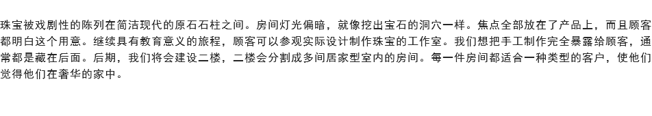 
珠宝被戏剧性的陈列在简洁现代的原石石柱之间。房间灯光偏暗，就像挖出宝石的洞穴一样。焦点全部放在了产品上，而且顾客都明白这个用意。继续具有教育意义的旅程，顾客可以参观实际设计制作珠宝的工作室。我们想把手工制作完全暴露给顾客，通常都是藏在后面。后期，我们将会建设二楼，二楼会分割成多间居家型室内的房间。每一件房间都适合一种类型的客户，使他们觉得他们在奢华的家中。