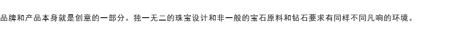 
品牌和产品本身就是创意的一部分。独一无二的珠宝设计和非一般的宝石原料和钻石要求有同样不同凡响的环境。