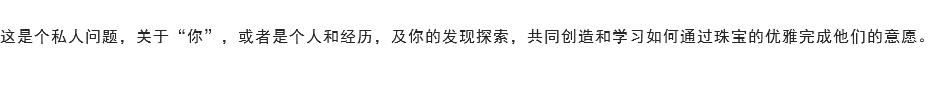 
这是个私人问题，关于“你”，或者是个人和经历，及你的发现探索，共同创造和学习如何通过珠宝的优雅完成他们的意愿。