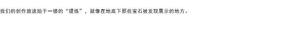 
我们的创作旅途始于一楼的“提炼”，就像在地底下那些宝石被发现展示的地方。