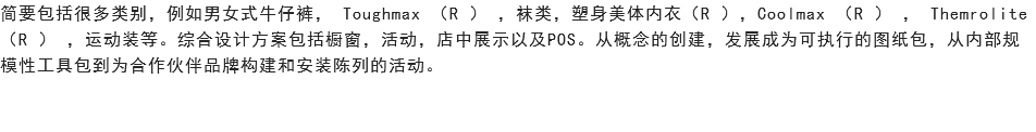 简要包括很多类别，例如男女式牛仔裤， Toughmax （R ） ，袜类，塑身美体内衣（R ），Coolmax （R ） ， Themrolite （R ） ，运动装等。综合设计方案包括橱窗，活动，店中展示以及POS。从概念的创建，发展成为可执行的图纸包，从内部规模性工具包到为合作伙伴品牌构建和安装陈列的活动。