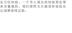 全方位体验：一个令人难忘的体验将会带来多重感知。我们使用五大感官体验旨在让消费者铭记您。 