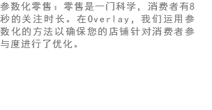 参数化零售：零售是一门科学，消费者有8秒的关注时长。在Overlay，我们运用参数化的方法以确保您的店铺针对消费者参与度进行了优化。 