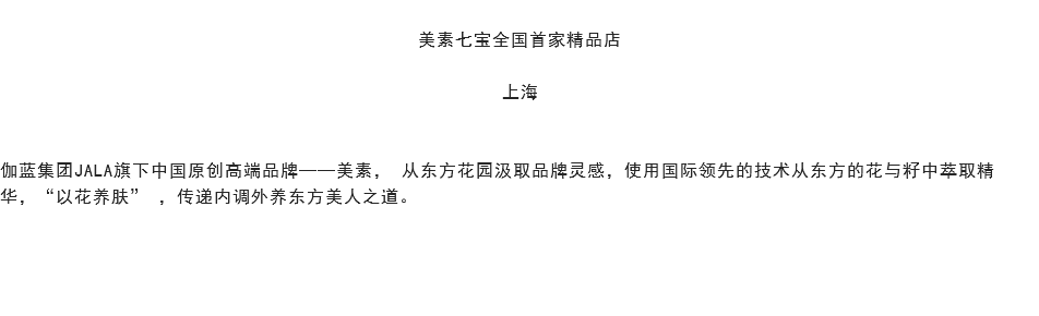 
美素七宝全国首家精品店 上海 伽蓝集团JALA旗下中国原创高端品牌——美素， 从东方花园汲取品牌灵感，使用国际领先的技术从东方的花与籽中萃取精华，“以花养肤” ，传递内调外养东方美人之道。 