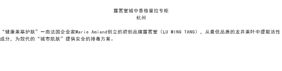 
露茗堂城中香格里拉专柜
杭州 “健康茶萃护肤”－由法国企业家Marie Amiand创立的初创品牌露茗堂（LU MING TANG），从最优品质的龙井茶叶中提取活性成分，为现代的“城市肌肤”提供安全的排毒方案。 