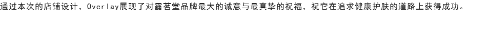 通过本次的店铺设计，Overlay展现了对露茗堂品牌最大的诚意与最真挚的祝福，祝它在追求健康护肤的道路上获得成功。