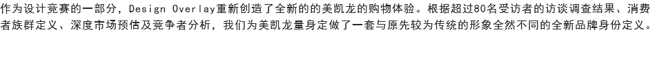 作为设计竞赛的一部分，Design Overlay重新创造了全新的的美凯龙的购物体验。根据超过80名受访者的访谈调查结果、消费者族群定义、深度市场预估及竞争者分析，我们为美凯龙量身定做了一套与原先较为传统的形象全然不同的全新品牌身份定义。