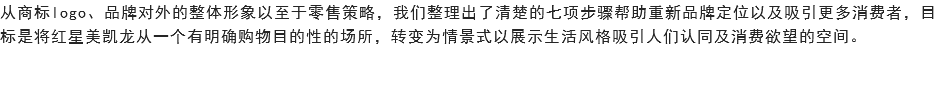 从商标logo、品牌对外的整体形象以至于零售策略，我们整理出了清楚的七项步骤帮助重新品牌定位以及吸引更多消费者，目标是将红星美凯龙从一个有明确购物目的性的场所，转变为情景式以展示生活风格吸引人们认同及消费欲望的空间。