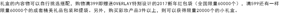 礼盒的内容物可以自行挑选搭配，购物满399即赠送OVERLAY特别设计的2017新年红包袋（全国限量60000个），满599还有一样限量60000个的成套精美礼品包装和提袋。另外，购买彩妆产品3件以上，则可以获得限量20000个的小礼盒。