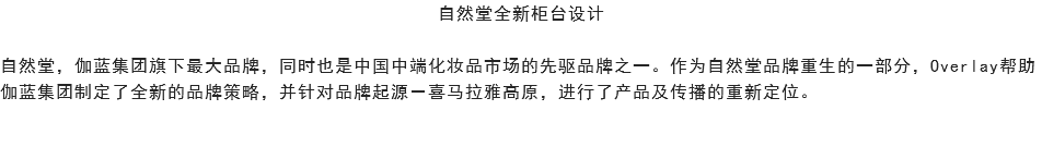 自然堂全新柜台设计 自然堂，伽蓝集团旗下最大品牌，同时也是中国中端化妆品市场的先驱品牌之一。作为自然堂品牌重生的一部分，Overlay帮助伽蓝集团制定了全新的品牌策略，并针对品牌起源－喜马拉雅高原，进行了产品及传播的重新定位。 