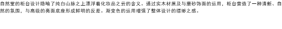 自然堂的柜台设计隐喻了纯白山脉之上漂浮着化妆品之云的含义。通过实木材质及与磨砂饰面的运用，柜台营造了一种清新、自然的氛围，与高级的亮面底座形成鲜明的反差。渐变色的运用增强了整体设计的缥缈之感。 