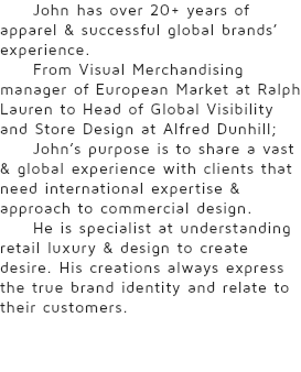 John has over 20+ years of apparel & successful global brands’ experience. From Visual Merchandising manager of European Market at Ralph Lauren to Head of Global Visibility and Store Design at Alfred Dunhill; John’s purpose is to share a vast & global experience with clients that need international expertise & approach to commercial design. He is specialist at understanding retail luxury & design to create desire. His creations always express the true brand identity and relate to their customers.