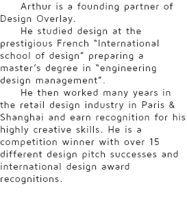 Arthur is a founding partner of Design Overlay. He studied design at the prestigious French “International school of design” preparing a master’s degree in “engineering design management”. He then worked many years in the retail design industry in Paris & Shanghai and earn recognition for his highly creative skills. He is a competition winner with over 15 different design pitch successes and international design award recognitions.