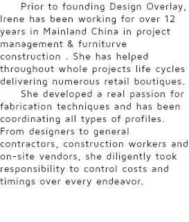 Prior to founding Design Overlay, Irene has been working for over 12 years in Mainland China in project management & furniturve construction . She has helped throughout whole projects life cycles delivering numerous retail boutiques. She developed a real passion for fabrication techniques and has been coordinating all types of profiles. From designers to general contractors, construction workers and on-site vendors, she diligently took responsibility to control costs and timings over every endeavor.